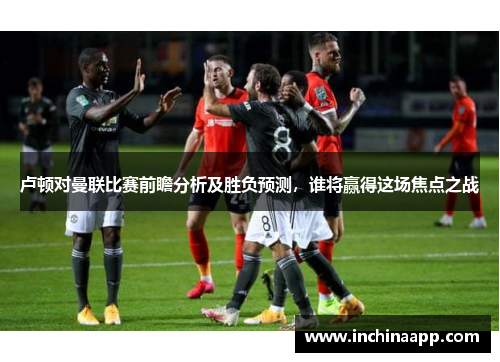 卢顿对曼联比赛前瞻分析及胜负预测，谁将赢得这场焦点之战